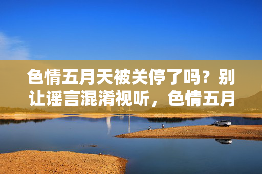 色情五月天被关停了吗?别让谣言混淆视听,色情五月天被关停?谣言莫轻信 色情五月天被关停了吗?别让谣言混淆视听,色情五月天被关停?谣言莫轻信