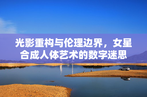 光影重构与伦理边界，女星合成人体艺术的数字迷思
