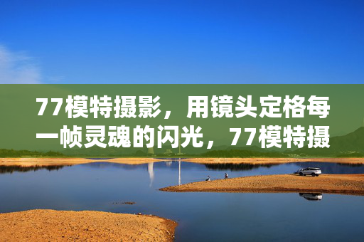 77模特摄影,用镜头定格每一帧灵魂的闪光,77模特摄影,镜头定格灵魂闪光 77模特摄影,用镜头定格每一帧灵魂的闪光,77模特摄影,镜头定格灵魂闪光