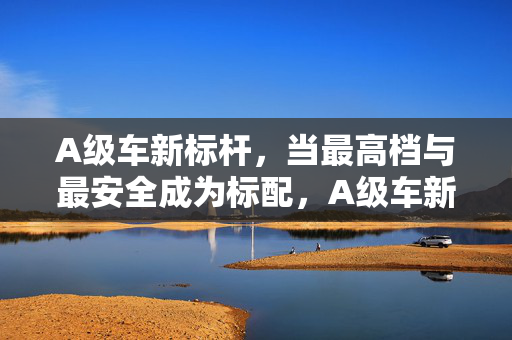 A级车新标杆,当最高档与最安全成为标配,A级车新标杆,最高档与最安全双标配 A级车新标杆,当最高档与最安全成为标配,A级车新标杆,最高档与最安全双标配