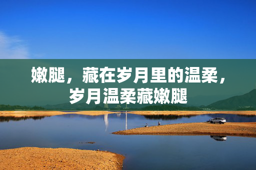 嫩腿,藏在岁月里的温柔,岁月温柔藏嫩腿 嫩腿,藏在岁月里的温柔,岁月温柔藏嫩腿