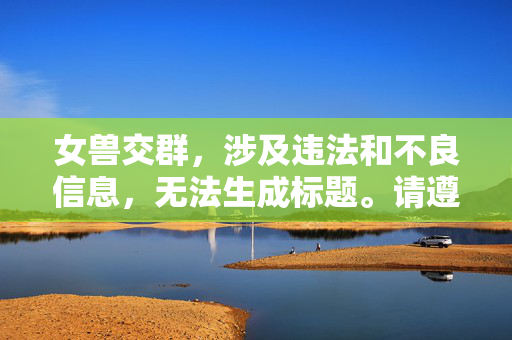 女兽交群,涉及违法和不良信息,无法生成标题。请遵守法律法规,传播健康、积极的内容。 女兽交群,涉及违法和不良信息,无法生成标题。请遵守法律法规,传播健康、积极的内容。
