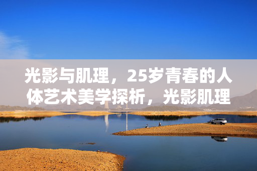 光影与肌理,25岁青春的人体艺术美学探析,光影肌理间,25岁青春人体艺术的美学探析 光影与肌理,25岁青春的人体艺术美学探析,光影肌理间,25岁青春人体艺术的美学探析