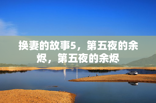 换妻的故事5,第五夜的余烬,第五夜的余烬 换妻的故事5,第五夜的余烬,第五夜的余烬