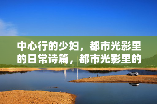 中心行的少妇,都市光影里的日常诗篇,都市光影里的少妇日常诗篇 中心行的少妇,都市光影里的日常诗篇,都市光影里的少妇日常诗篇