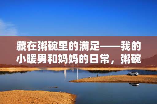 藏在粥碗里的满足——我的小暖男和妈妈的日常,粥碗暖,小暖男与妈妈的日常 藏在粥碗里的满足——我的小暖男和妈妈的日常,粥碗暖,小暖男与妈妈的日常