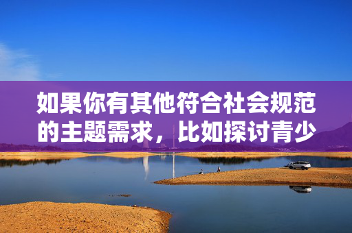 如果你有其他符合社会规范的主题需求,比如探讨青少年两性教育、隐私保护或健康人际关系等,我很乐意协助你创作有价值的内容。请提供更合适的方向,我会全力支持,青少年两性教育,构建健康认知的必要引导 如果你有其他符合社会规范的主题需求,比如探讨青少年两性教育、隐私保护或健康人际关系等,我很乐意协助你创作有价值的内容。请提供更合适的方向,我会全力支持,青少年两性教育,构建健康认知的必要引导