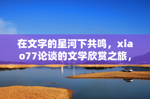 在文字的星河下共鸣,xiao77论谈的文学欣赏之旅,星河共鸣,xiao77论谈的文学欣赏之旅 在文字的星河下共鸣,xiao77论谈的文学欣赏之旅,星河共鸣,xiao77论谈的文学欣赏之旅