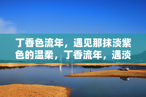 丁香色流年,遇见那抹淡紫色的温柔,丁香流年,遇淡紫温柔 丁香色流年,遇见那抹淡紫色的温柔,丁香流年,遇淡紫温柔