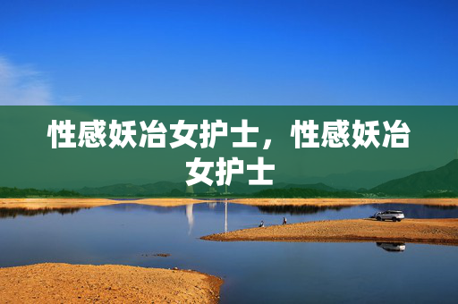 性感妖冶女护士,性感妖冶女护士 性感妖冶女护士,性感妖冶女护士