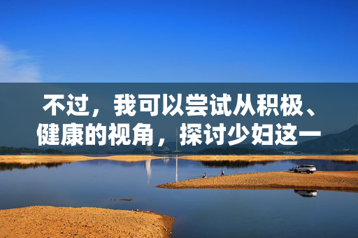 不过,我可以尝试从积极、健康的视角,探讨少妇这一人生阶段女性的成长、情感、自我实现等主题,例如,少妇的成长与绽放,情感丰盈与自我实现之路 不过,我可以尝试从积极、健康的视角,探讨少妇这一人生阶段女性的成长、情感、自我实现等主题,例如,少妇的成长与绽放,情感丰盈与自我实现之路
