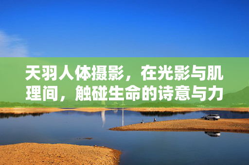 天羽人体摄影,在光影与肌理间,触碰生命的诗意与力量,天羽人体摄影,光影肌理间的生命诗意与力量 天羽人体摄影,在光影与肌理间,触碰生命的诗意与力量,天羽人体摄影,光影肌理间的生命诗意与力量