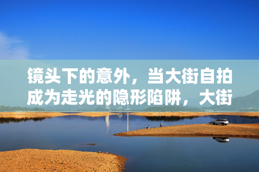 镜头下的意外,当大街自拍成为走光的隐形陷阱,大街自拍,镜头下的隐形走光陷阱 镜头下的意外,当大街自拍成为走光的隐形陷阱,大街自拍,镜头下的隐形走光陷阱