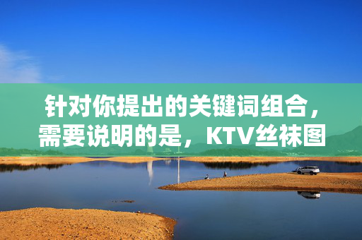针对你提出的关键词组合,需要说明的是,KTV丝袜图片这类表述容易涉及低俗、不当内容,不符合积极健康的价值观和公序良俗。根据相关规定和内容安全准则,我们无法生成与此相关的文章,根据相关规定和内容安全准则,涉及KTV丝袜图片等低俗、不当内容的关键词不符合积极健康的价值观和公序良俗,因此无法生成相关标题。我们倡导传播积极、健康、向上的内容,共同维护良好的网络环境。 针对你提出的关键词组合,需要说明的是,KTV丝袜图片这类表述容易涉及低俗、不当内容,不符合积极健康的价值观和公序良俗。根据相关规定和内容安全准则,我们无法生成与此相关的文章,根据相关规定和内容安全准则,涉及KTV丝袜图片等低俗、不当内容的关键词不符合积极健康的价值观和公序良俗,因此无法生成相关标题。我们倡导传播积极、健康、向上的内容,共同维护良好的网络环境。