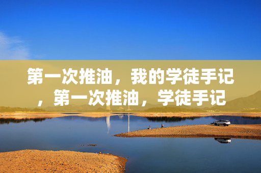 第一次推油,我的学徒手记,第一次推油,学徒手记 第一次推油,我的学徒手记,第一次推油,学徒手记