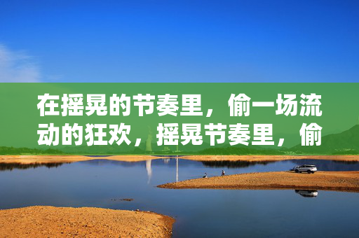 在摇晃的节奏里,偷一场流动的狂欢,摇晃节奏里,偷一场流动狂欢 在摇晃的节奏里,偷一场流动的狂欢,摇晃节奏里,偷一场流动狂欢