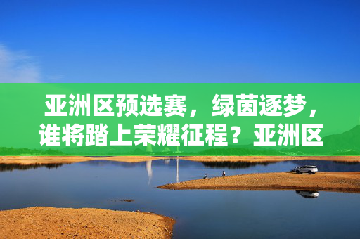亚洲区预选赛，绿茵逐梦，谁将踏上荣耀征程？亚洲区预选赛，逐梦绿茵，荣耀征程