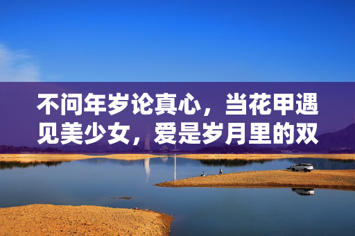 不问年岁论真心,当花甲遇见美少女,爱是岁月里的双向奔赴,花甲遇美少女,不问年岁的双向奔赴 不问年岁论真心,当花甲遇见美少女,爱是岁月里的双向奔赴,花甲遇美少女,不问年岁的双向奔赴