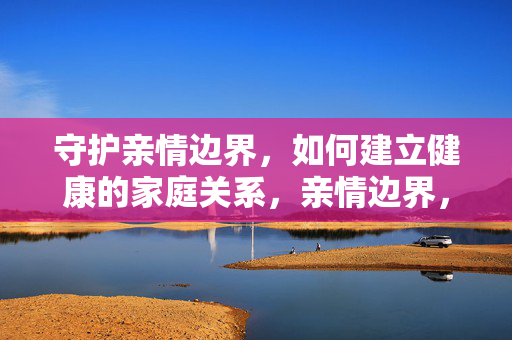 守护亲情边界，如何建立健康的家庭关系，亲情边界，健康家庭关系的基石