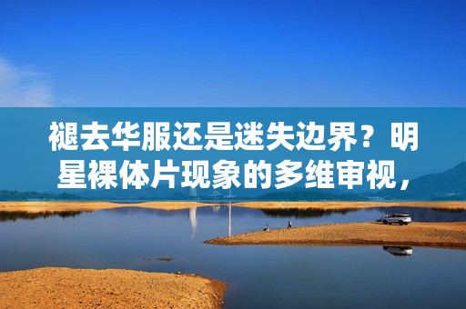 褪去华服还是迷失边界?明星裸体片现象的多维审视,褪去华服还是迷失边界?明星裸体片现象的多维审视 褪去华服还是迷失边界?明星裸体片现象的多维审视,褪去华服还是迷失边界?明星裸体片现象的多维审视