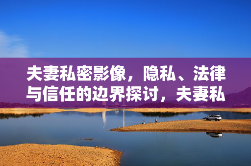 夫妻私密影像,隐私、法律与信任的边界探讨,夫妻私密影像的隐私、法律与信任边界探讨 夫妻私密影像,隐私、法律与信任的边界探讨,夫妻私密影像的隐私、法律与信任边界探讨