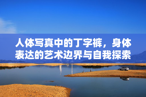 人体写真中的丁字裤,身体表达的艺术边界与自我探索,人体写真丁字裤,身体表达的艺术边界与自我探索 人体写真中的丁字裤,身体表达的艺术边界与自我探索,人体写真丁字裤,身体表达的艺术边界与自我探索