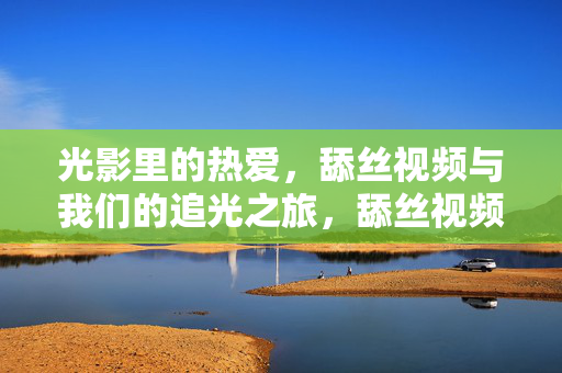 光影里的热爱,舔丝视频与我们的追光之旅,舔丝视频,光影里的热爱与追光之旅 光影里的热爱,舔丝视频与我们的追光之旅,舔丝视频,光影里的热爱与追光之旅