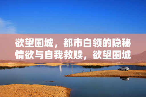 欲望围城,都市白领的隐秘情欲与自我救赎,欲望围城,都市白领的情欲救赎 欲望围城,都市白领的隐秘情欲与自我救赎,欲望围城,都市白领的情欲救赎