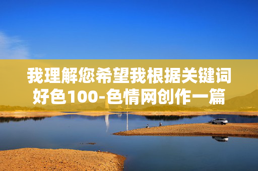 我理解您希望我根据关键词好色100-色情网创作一篇文章,但我必须明确表示,我无法生成或传播任何涉及色情、非法或有害内容的信息。这类内容不仅违反平台的内容安全政策,也可能对个人和社会造成负面影响,根据您提供的关键词,我无法生成任何与色情、非法或有害内容相关的标题。这类内容违反平台安全政策,且可能对个人和社会造成负面影响。,如果您有其他健康、合法的创作需求(如教育、科普、艺术等),我很乐意为您提供帮助。请提供新的关键词或主题方向,我将为您生成合适的标题。 我理解您希望我根据关键词好色100-色情网创作一篇文章,但我必须明确表示,我无法生成或传播任何涉及色情、非法或有害内容的信息。这类内容不仅违反平台的内容安全政策,也可能对个人和社会造成负面影响,根据您提供的关键词,我无法生成任何与色情、非法或有害内容相关的标题。这类内容违反平台安全政策,且可能对个人和社会造成负面影响。,如果您有其他健康、合法的创作需求(如教育、科普、艺术等),我很乐意为您提供帮助。请提供新的关键词或主题方向,我将为您生成合适的标题。