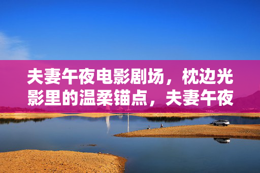 夫妻午夜电影剧场,枕边光影里的温柔锚点,夫妻午夜光影,枕边的温柔锚点 夫妻午夜电影剧场,枕边光影里的温柔锚点,夫妻午夜光影,枕边的温柔锚点