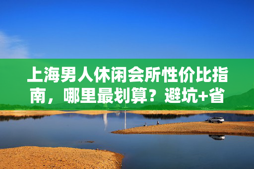 上海男人休闲会所性价比指南,哪里最划算?避坑+省钱技巧全解析,上海男人休闲会所性价比攻略,避坑+省钱技巧全解析 上海男人休闲会所性价比指南,哪里最划算?避坑+省钱技巧全解析,上海男人休闲会所性价比攻略,避坑+省钱技巧全解析