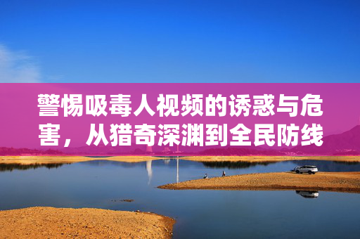 警惕吸毒人视频的诱惑与危害，从猎奇深渊到全民防线，警惕吸毒视频诱惑与危害，从猎奇深渊到全民防线