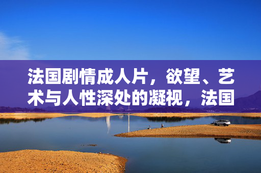 法国剧情成人片,欲望、艺术与人性深处的凝视,法国成人剧情片,欲望、艺术与人性深处的凝视 法国剧情成人片,欲望、艺术与人性深处的凝视,法国成人剧情片,欲望、艺术与人性深处的凝视