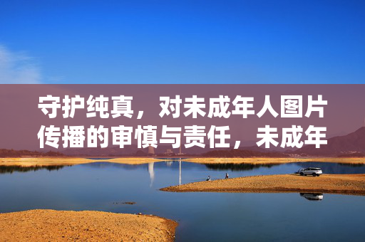 守护纯真,对未成年人图片传播的审慎与责任,未成年人图片传播,守护纯真的审慎与责任 守护纯真,对未成年人图片传播的审慎与责任,未成年人图片传播,守护纯真的审慎与责任