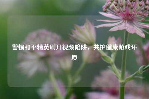 警惕和平精英刷开视频陷阱，共护健康游戏环境