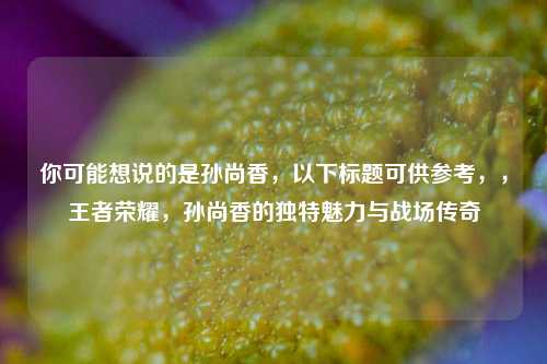 你可能想说的是孙尚香，以下标题可供参考，，王者荣耀，孙尚香的独特魅力与战场传奇