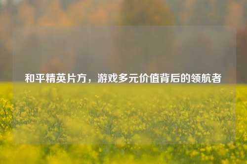和平精英片方，游戏多元价值背后的领航者