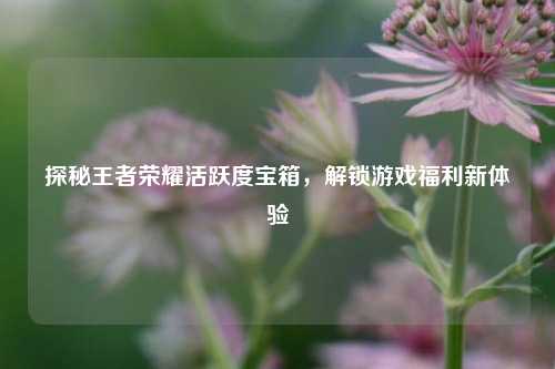 探秘王者荣耀活跃度宝箱，解锁游戏福利新体验