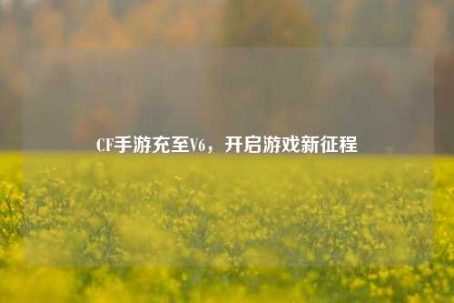 CF手游充至V6，开启游戏新征程