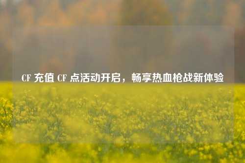 CF 充值 CF 点活动开启,畅享热血枪战新体验