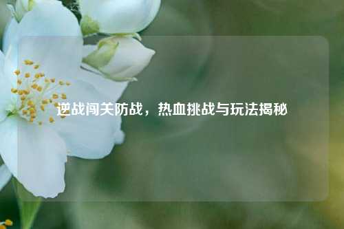 逆战闯关防战，热血挑战与玩法揭秘