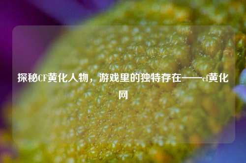 探秘CF黄化人物，游戏里的独特存在——cf黄化网
