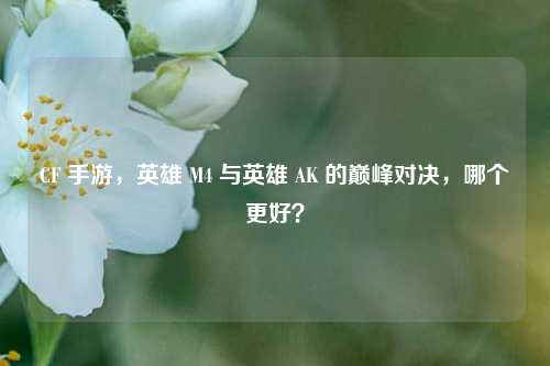 CF 手游，英雄 M4 与英雄 AK 的巅峰对决，哪个更好？