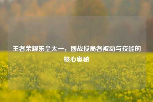 王者荣耀东皇太一，团战搅局者被动与技能的核心奥秘