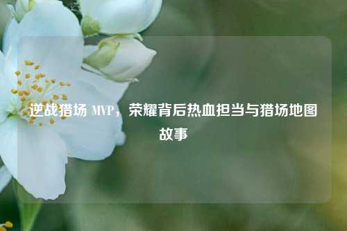 逆战猎场 MVP，荣耀背后热血担当与猎场地图故事