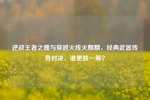 逆战王者之魄与穿越火线火麒麟，经典武器传奇对决，谁更胜一筹？