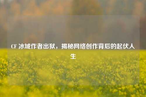 CF 冰域作者出狱，揭秘网络创作背后的起伏人生