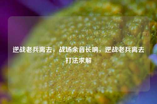 逆战老兵离去，战场余音长响，逆战老兵离去打法求解