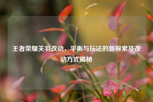 王者荣耀关羽改动，平衡与玩法的新探索及改动方式揭秘