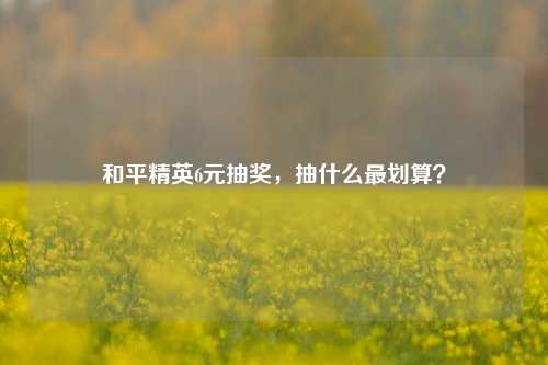 和平精英6元抽奖，抽什么最划算？